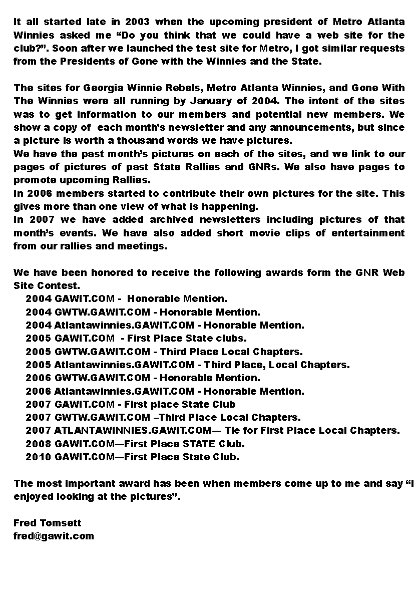 Text Box: It all started late in 2003 when the upcoming president of Metro Atlanta Winnies asked me �Do you think that we could have a web site for the club?�. Soon after we launched the test site for Metro, I got similar requests from the Presidents of Gone with the Winnies and the State. The sites for Georgia Winnie Rebels, Metro Atlanta Winnies, and Gone With The Winnies were all running by January of 2004. The intent of the sites was to get information to our members and potential new members. We show a copy of  each month�s newsletter and any announcements, but since a picture is worth a thousand words we have pictures.We have the past month�s pictures on each of the sites, and we link to our pages of pictures of past State Rallies and GNRs. We also have pages to promote upcoming Rallies.In 2006 members started to contribute their own pictures for the site. This gives more than one view of what is happening.In 2007 we have added archived newsletters including pictures of that month�s events. We have also added short movie clips of entertainment from our rallies and meetings.We have been honored to receive the following awards form the GNR Web Site Contest.    2004 GAWIT.COM -  Honorable Mention.    2004 GWTW.GAWIT.COM - Honorable Mention.    2004 Atlantawinnies.GAWIT.COM - Honorable Mention.    2005 GAWIT.COM  - First Place State clubs.    2005 GWTW.GAWIT.COM - Third Place Local Chapters.    2005 Atlantawinnies.GAWIT.COM - Third Place, Local Chapters.    2006 GWTW.GAWIT.COM - Honorable Mention.    2006 Atlantawinnies.GAWIT.COM - Honorable Mention.    2007 GAWIT.COM - First place State Club    2007 GWTW.GAWIT.COM �Third Place Local Chapters.    2007 ATLANTAWINNIES.GAWIT.COM� Tie for First Place Local Chapters.    2008 GAWIT.COM�First Place STATE Club.    2010 GAWIT.COM�First Place State Club.The most important award has been when members come up to me and say �I enjoyed looking at the pictures�. Fred Tomsett fred@gawit.com